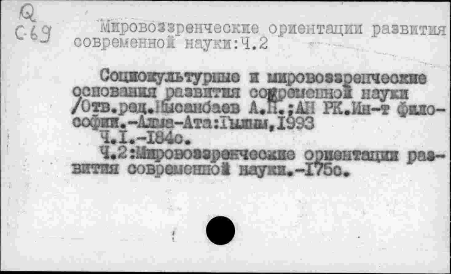 ﻿<5.
С43
мировоззренческие ориентации развития современной науки:Ч.2
Социокультурные и мировоззрецчеокнс основания развития современно! науки /Отв.ред.шоанбаев А.Н.;А*1 РК.Ин-т философии. -Алма-Ата :Гшш, 1993
Ч.1.-184о.
4.2:Мирово»зранческие ориентации развития современно! науки.-175о.